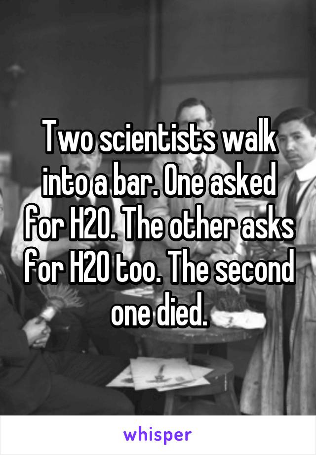 Two scientists walk into a bar. One asked for H20. The other asks for H20 too. The second one died.