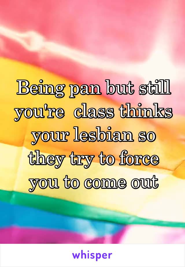 Being pan but still you're  class thinks your lesbian so they try to force you to come out