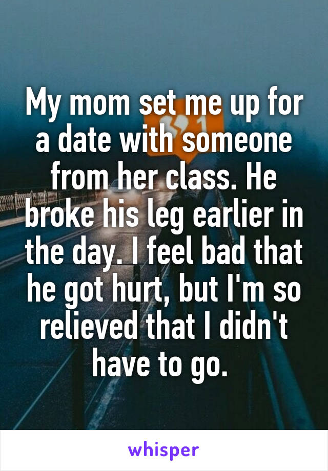 My mom set me up for a date with someone from her class. He broke his leg earlier in the day. I feel bad that he got hurt, but I'm so relieved that I didn't have to go. 