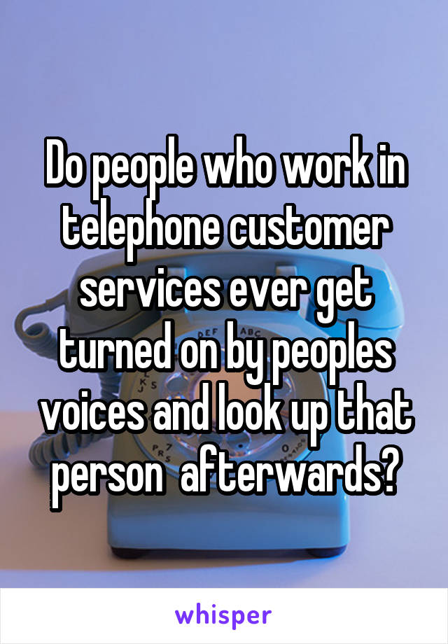 Do people who work in telephone customer services ever get turned on by peoples voices and look up that person  afterwards?