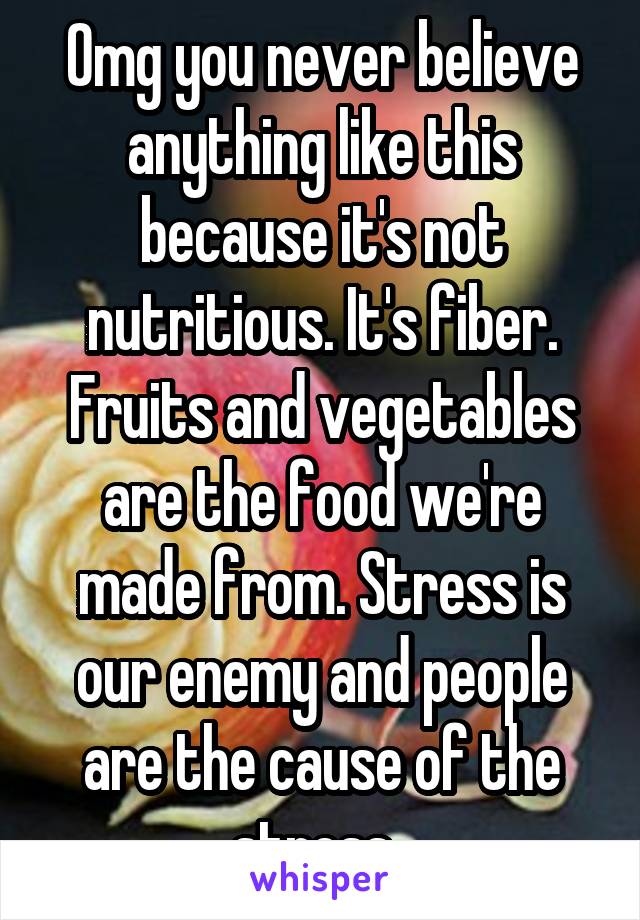 Omg you never believe anything like this because it's not nutritious. It's fiber. Fruits and vegetables are the food we're made from. Stress is our enemy and people are the cause of the stress. 
