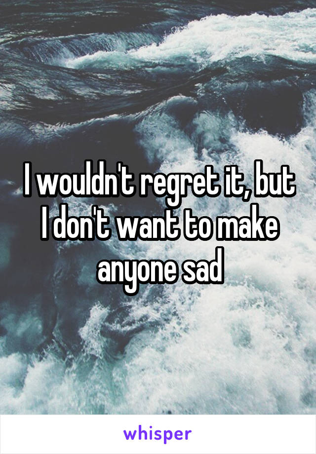 I wouldn't regret it, but I don't want to make anyone sad
