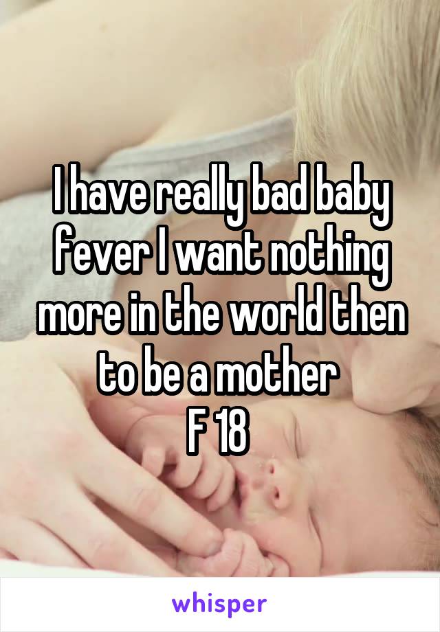 I have really bad baby fever I want nothing more in the world then to be a mother 
F 18 