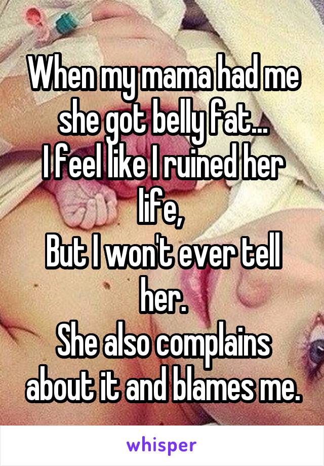 When my mama had me she got belly fat...
I feel like I ruined her life, 
But I won't ever tell her.
She also complains about it and blames me.