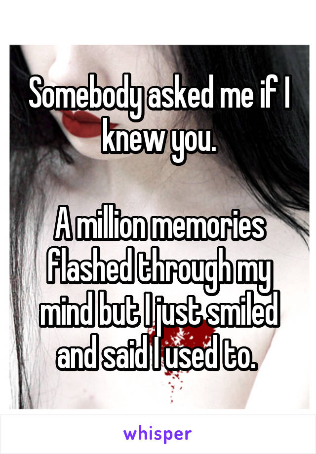 Somebody asked me if I knew you.

A million memories flashed through my mind but I just smiled and said I used to. 