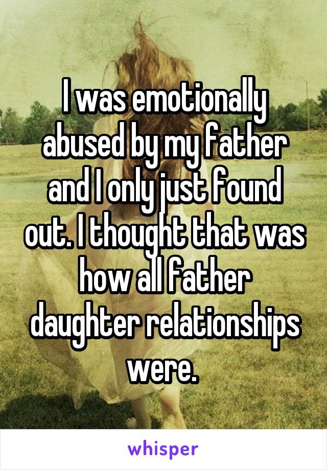 I was emotionally abused by my father and I only just found out. I thought that was how all father daughter relationships were. 