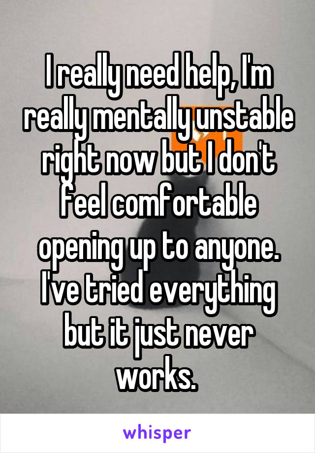 I really need help, I'm really mentally unstable right now but I don't feel comfortable opening up to anyone. I've tried everything but it just never works. 