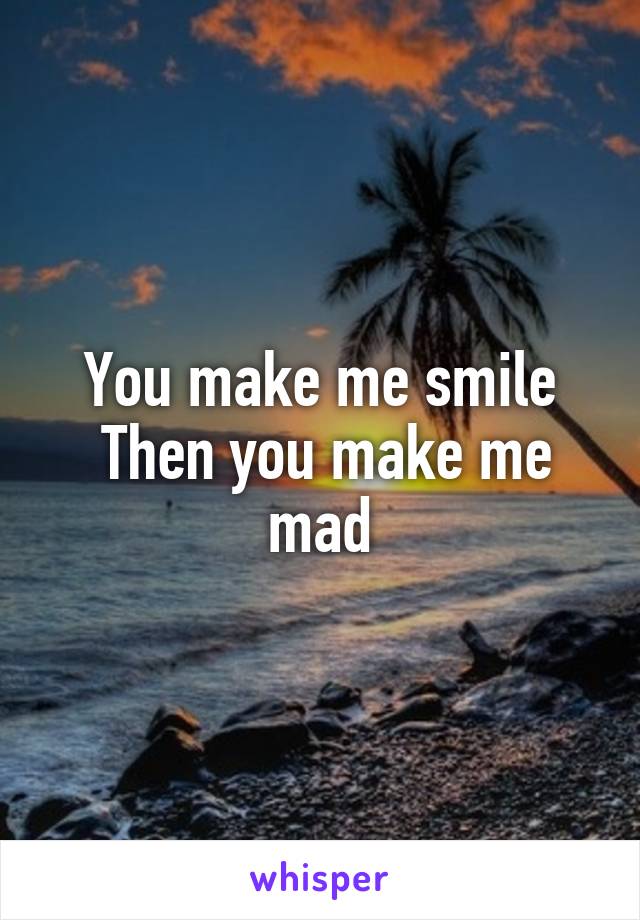 You make me smile
 Then you make me mad