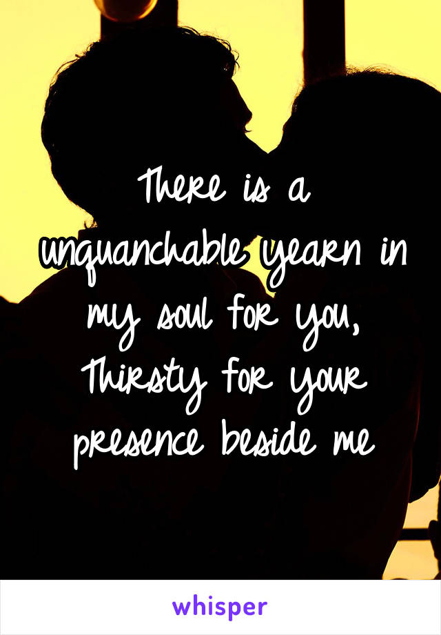 There is a unquanchable yearn in my soul for you,
Thirsty for your presence beside me