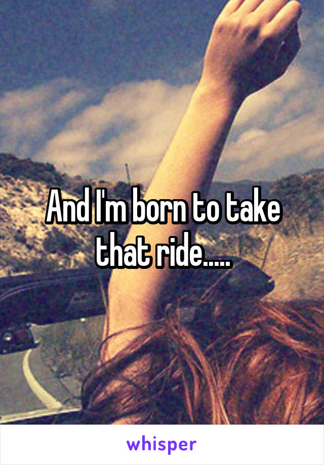 And I'm born to take that ride.....