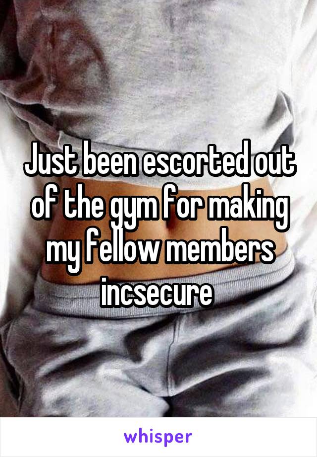 Just been escorted out of the gym for making my fellow members incsecure 
