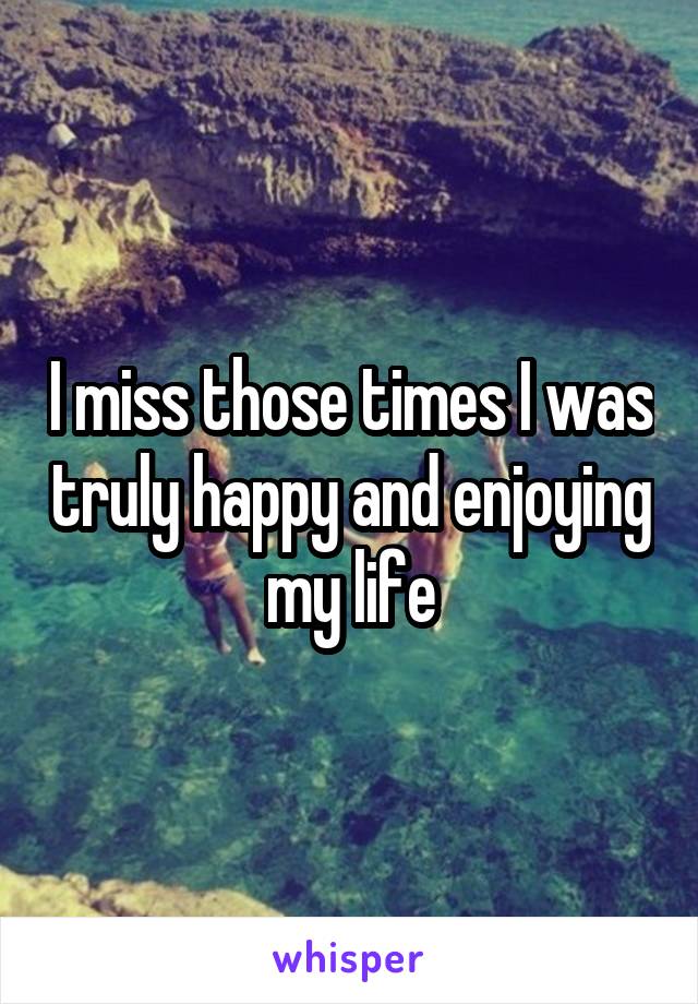 I miss those times I was truly happy and enjoying my life