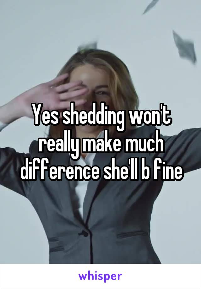 Yes shedding won't really make much difference she'll b fine