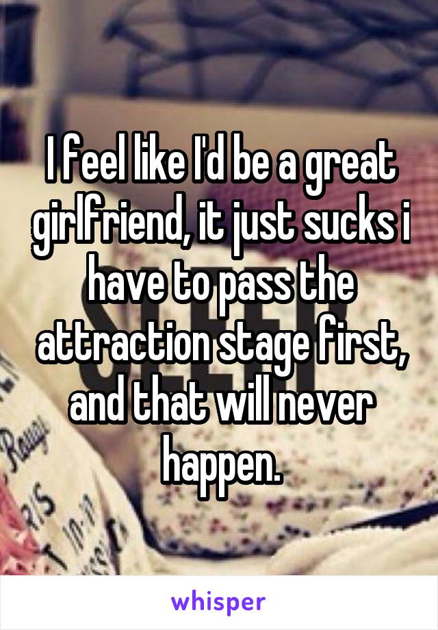 I feel like I'd be a great girlfriend, it just sucks i have to pass the attraction stage first, and that will never happen.