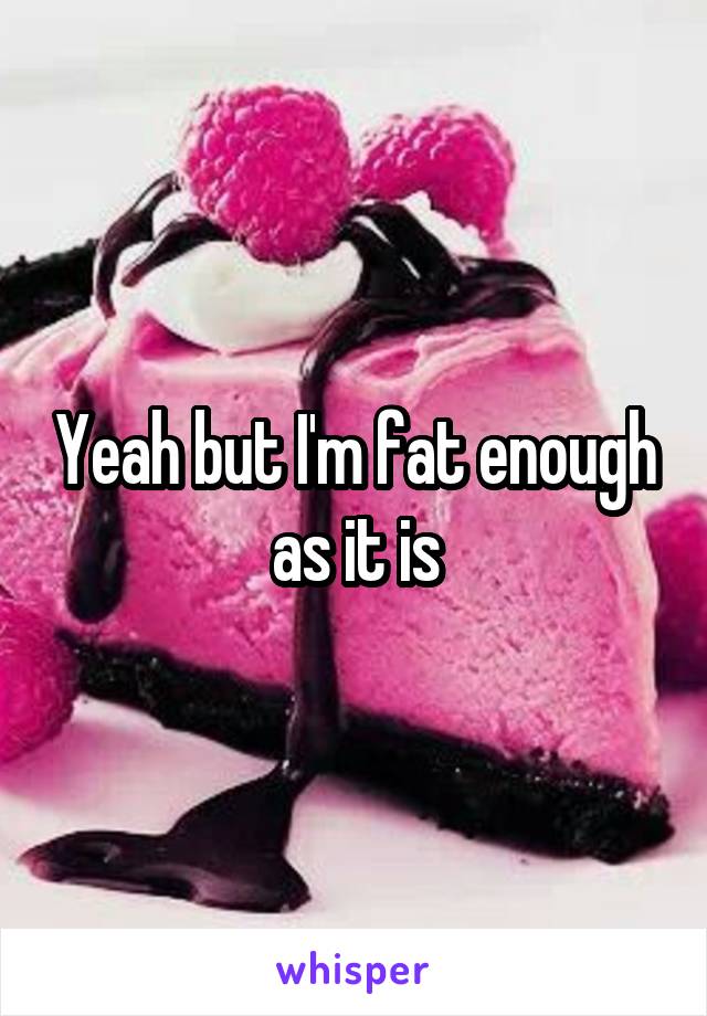 Yeah but I'm fat enough as it is