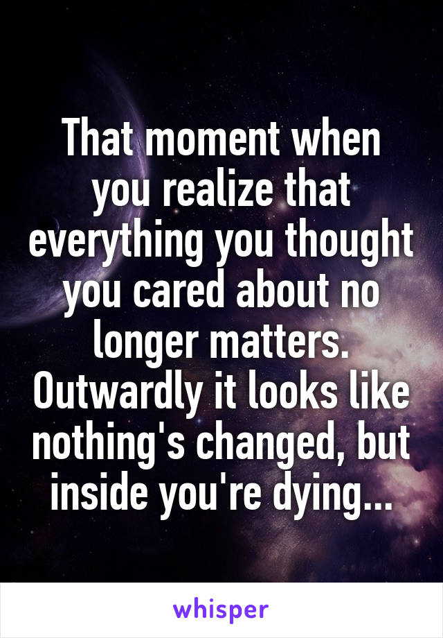That moment when you realize that everything you thought you cared about no longer matters. Outwardly it looks like nothing's changed, but inside you're dying...