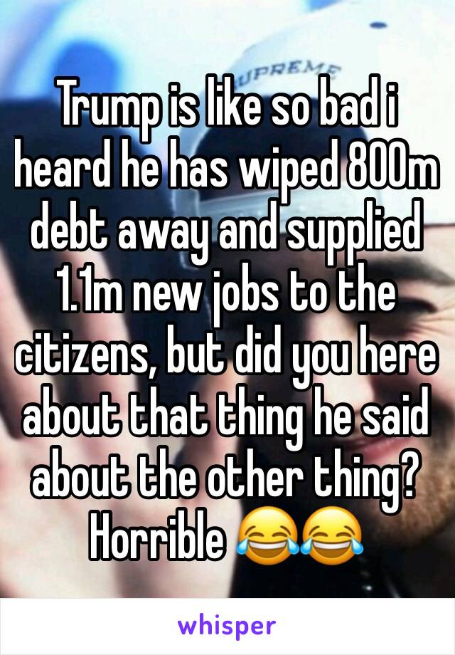 Trump is like so bad i heard he has wiped 800m debt away and supplied 1.1m new jobs to the citizens, but did you here about that thing he said about the other thing?
Horrible 😂😂