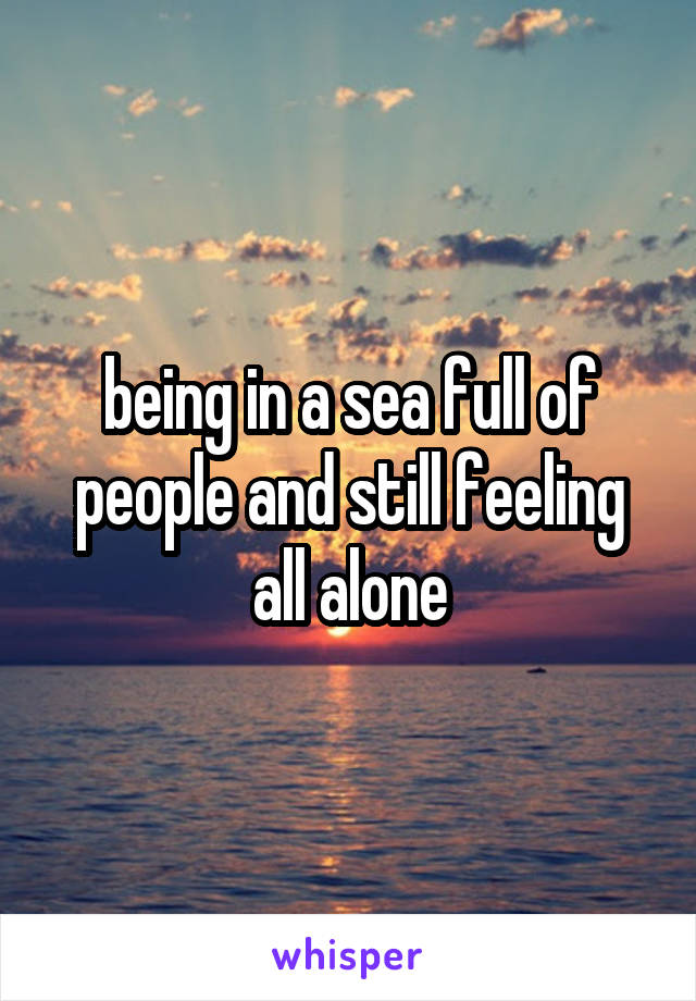 being in a sea full of people and still feeling all alone