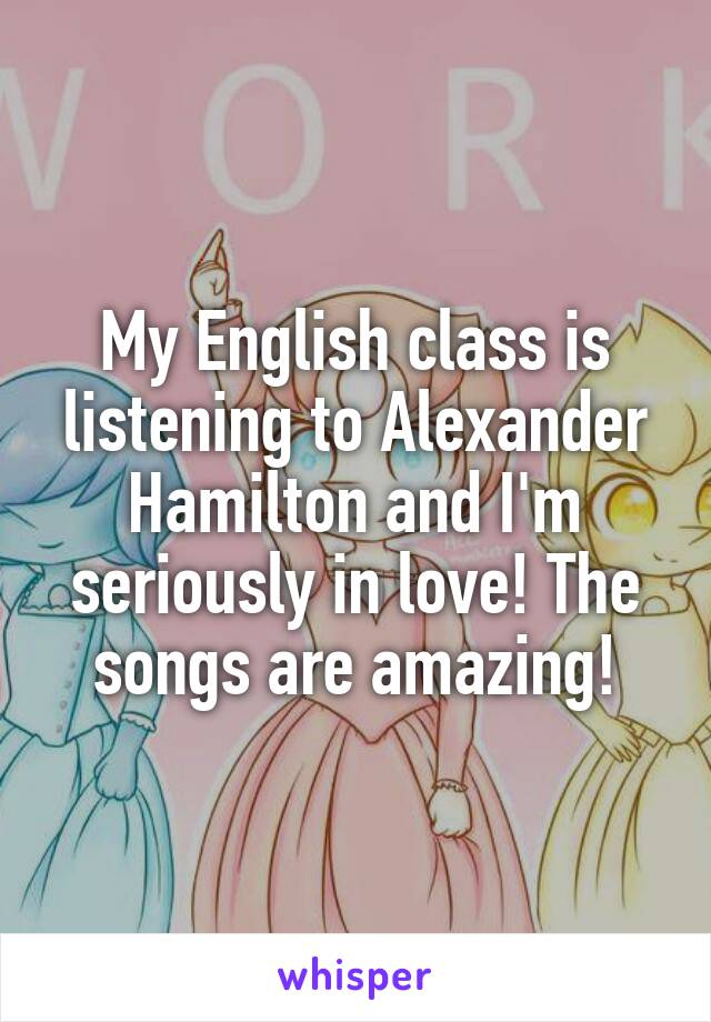 My English class is listening to Alexander Hamilton and I'm seriously in love! The songs are amazing!