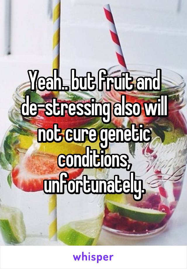 Yeah.. but fruit and
de-stressing also will not cure genetic conditions, unfortunately.