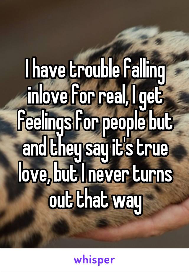 I have trouble falling inlove for real, I get feelings for people but and they say it's true love, but I never turns out that way