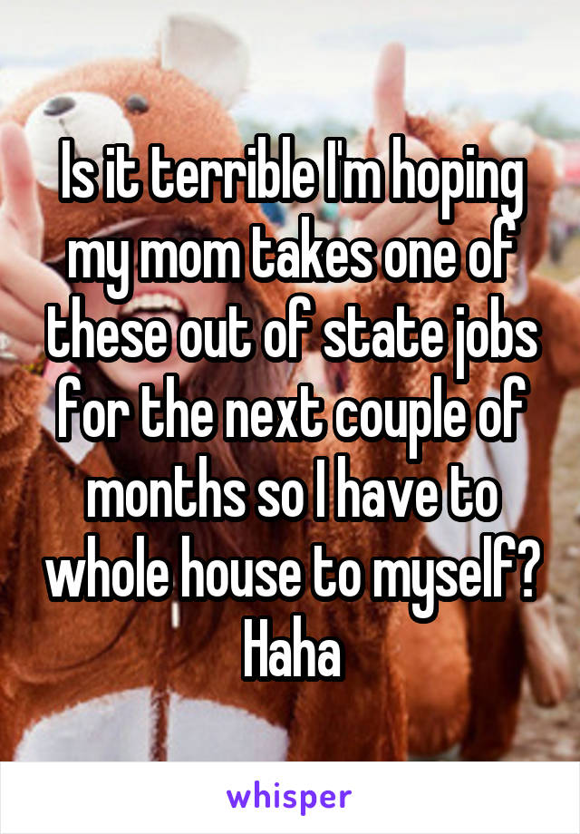 Is it terrible I'm hoping my mom takes one of these out of state jobs for the next couple of months so I have to whole house to myself? Haha