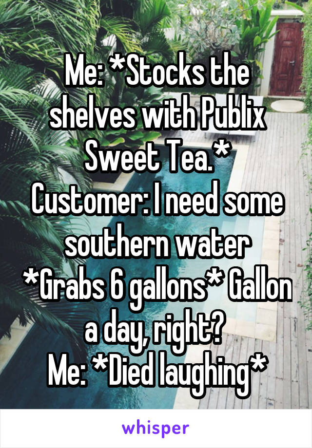 Me: *Stocks the shelves with Publix Sweet Tea.*
Customer: I need some southern water *Grabs 6 gallons* Gallon a day, right? 
Me: *Died laughing*