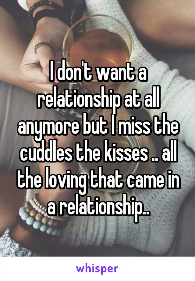 I don't want a relationship at all anymore but I miss the cuddles the kisses .. all the loving that came in a relationship..