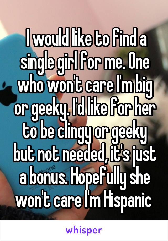 I would like to find a single girl for me. One who won't care I'm big or geeky. I'd like for her to be clingy or geeky but not needed, it's just a bonus. Hopefully she won't care I'm Hispanic 