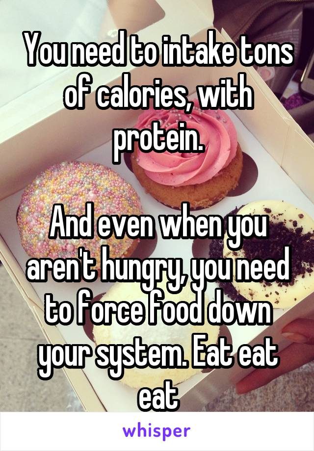 You need to intake tons of calories, with protein.

And even when you aren't hungry, you need to force food down your system. Eat eat eat