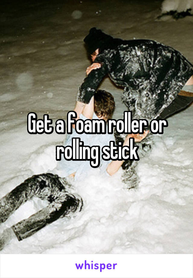 Get a foam roller or rolling stick