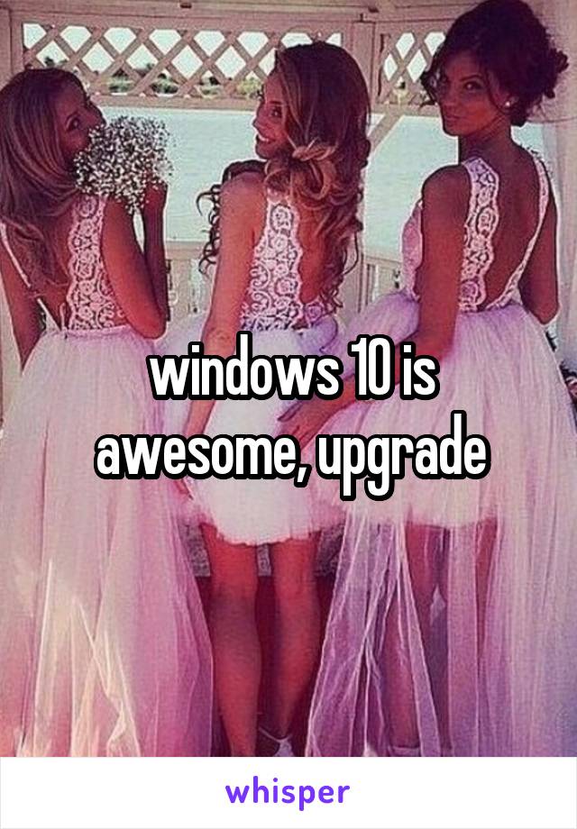 windows 10 is awesome, upgrade