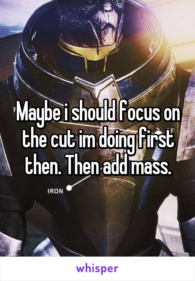 Maybe i should focus on the cut im doing first then. Then add mass.