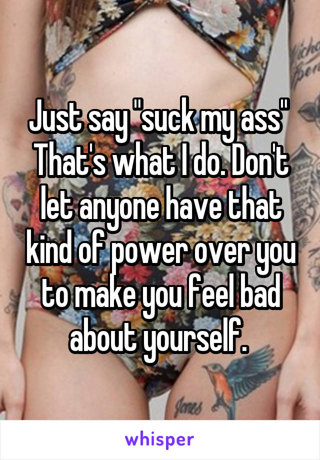 Just say "suck my ass" 
That's what I do. Don't let anyone have that kind of power over you to make you feel bad about yourself. 