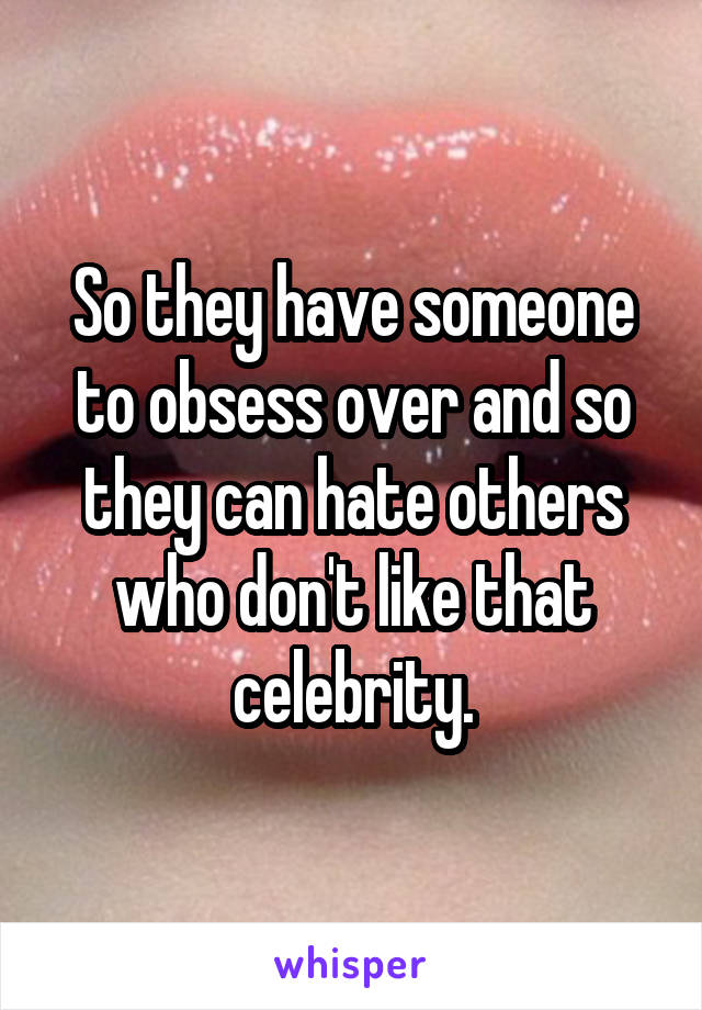 So they have someone to obsess over and so they can hate others who don't like that celebrity.