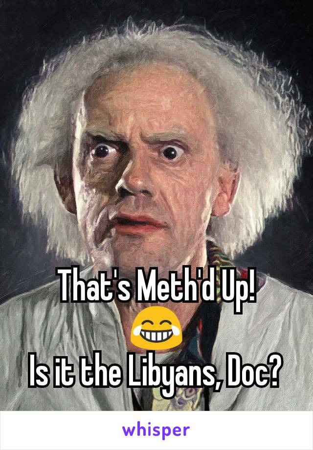 That's Meth'd Up!
😂
Is it the Libyans, Doc?