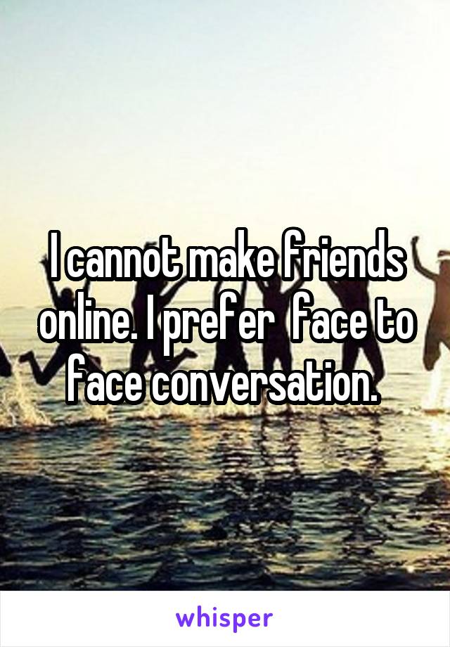 I cannot make friends online. I prefer  face to face conversation. 