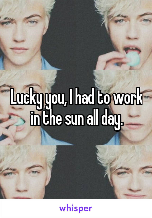 Lucky you, I had to work in the sun all day.