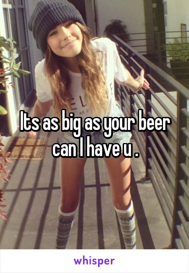 Its as big as your beer can I have u .