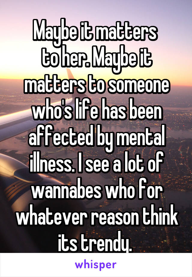 Maybe it matters 
to her. Maybe it matters to someone who's life has been affected by mental illness. I see a lot of wannabes who for whatever reason think its trendy. 