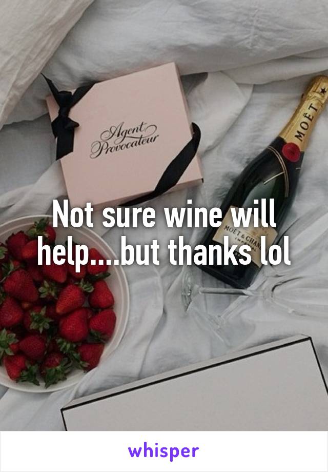 Not sure wine will help....but thanks lol