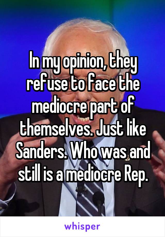 In my opinion, they refuse to face the mediocre part of themselves. Just like Sanders. Who was and still is a mediocre Rep.