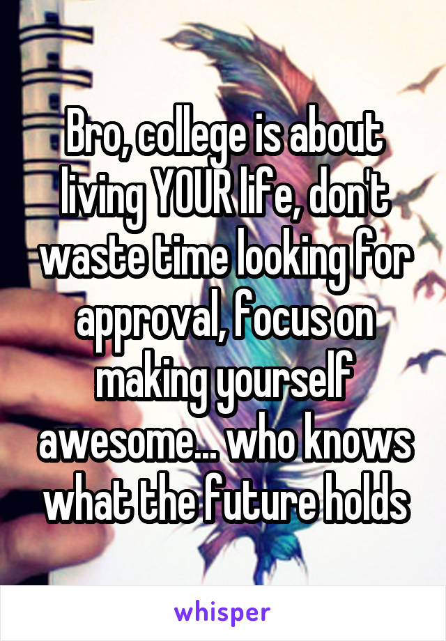 Bro, college is about living YOUR life, don't waste time looking for approval, focus on making yourself awesome... who knows what the future holds