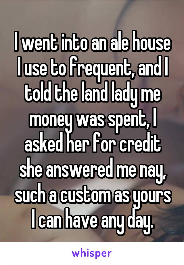 I went into an ale house I use to frequent, and I told the land lady me money was spent, I asked her for credit she answered me nay, such a custom as yours I can have any day.