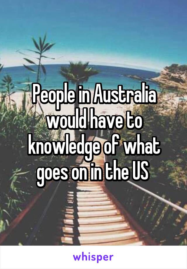 People in Australia would have to knowledge of what goes on in the US 