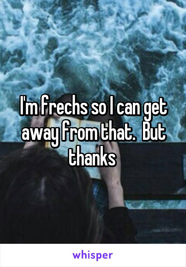 I'm frechs so I can get away from that.  But thanks 