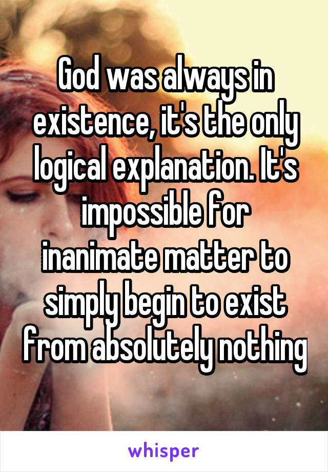 God was always in existence, it's the only logical explanation. It's impossible for inanimate matter to simply begin to exist from absolutely nothing 