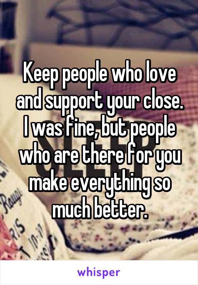 Keep people who love and support your close. I was fine, but people who are there for you make everything so much better.