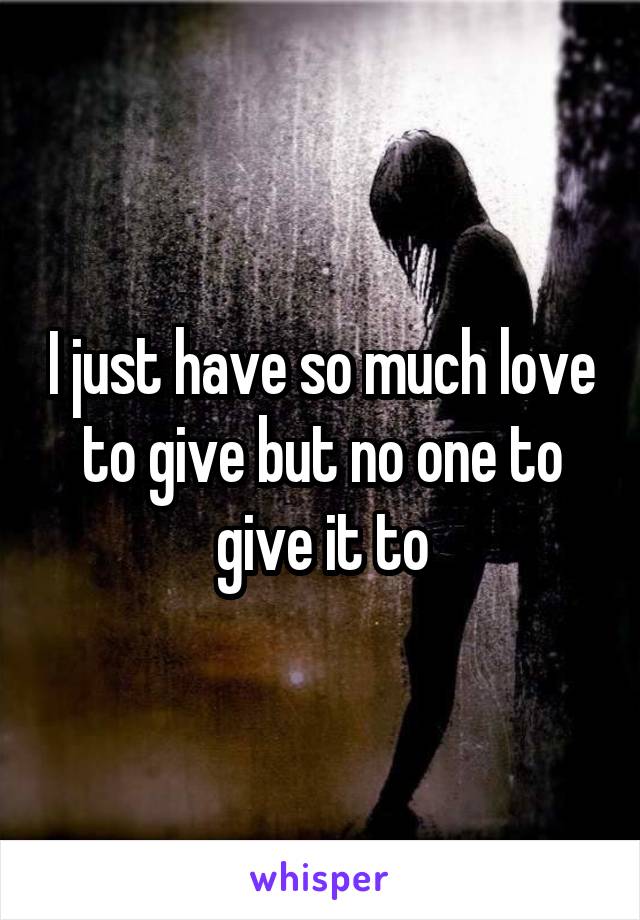 I just have so much love to give but no one to give it to