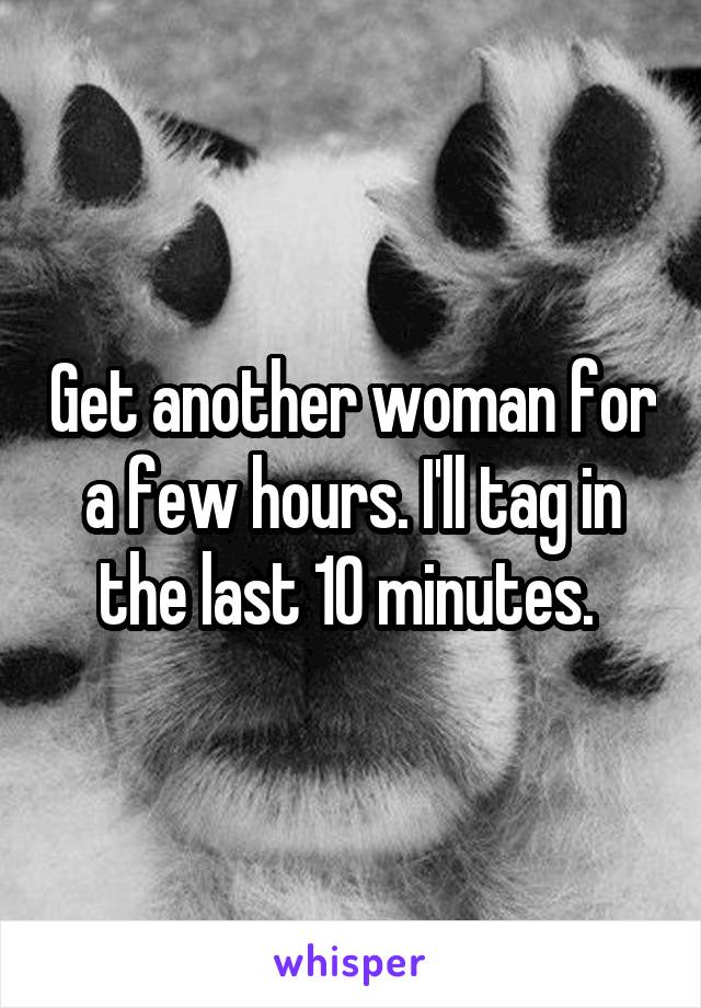 Get another woman for a few hours. I'll tag in the last 10 minutes. 
